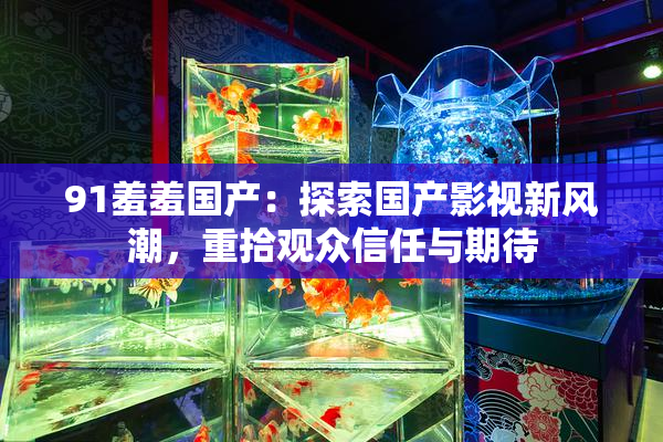 91羞羞国产：探索国产影视新风潮，重拾观众信任与期待