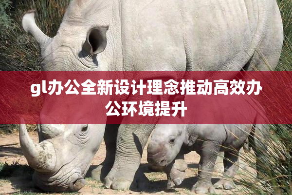 gl办公全新设计理念推动高效办公环境提升