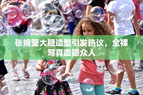 张婉莹大胆造型引发热议，全裸写真震撼众人
