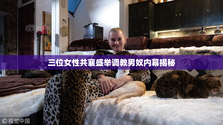 三位女性共襄盛举调教男奴内幕揭秘