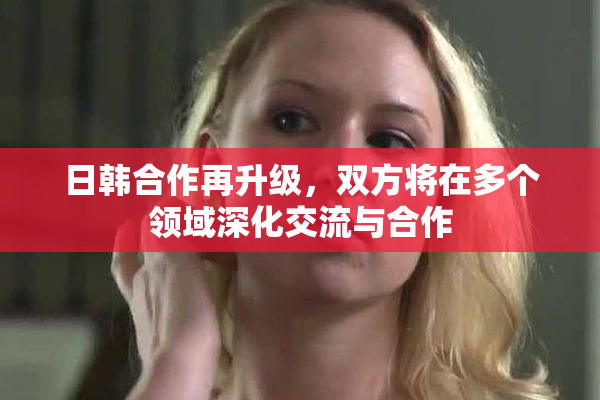 日韩合作再升级，双方将在多个领域深化交流与合作