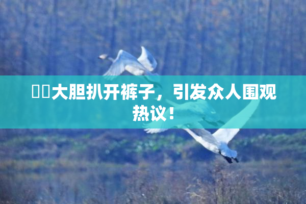 妺妺大胆扒开裤子，引发众人围观热议！