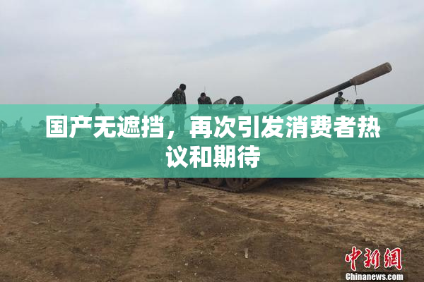 国产无遮挡，再次引发消费者热议和期待