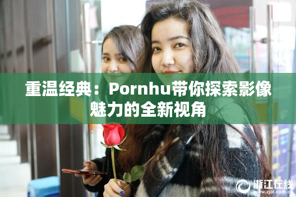 重温经典：Pornhu带你探索影像魅力的全新视角