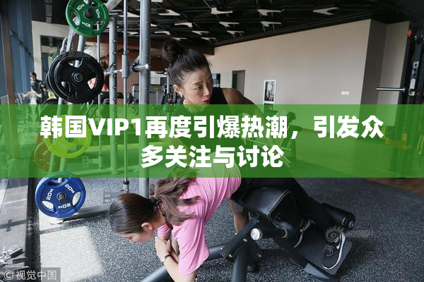 韩国VIP1再度引爆热潮，引发众多关注与讨论