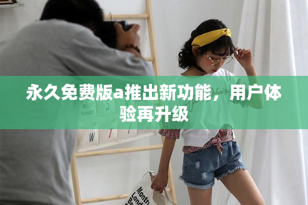 永久免费版a推出新功能，用户体验再升级