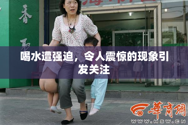 喝水遭强迫，令人震惊的现象引发关注