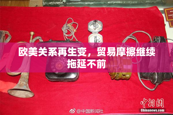 欧美关系再生变，贸易摩擦继续拖延不前