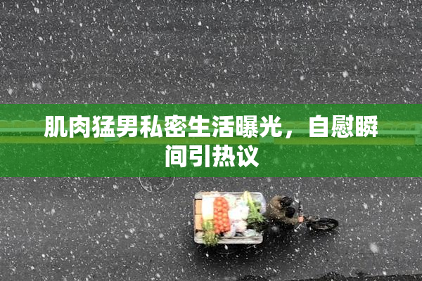 肌肉猛男私密生活曝光，自慰瞬间引热议