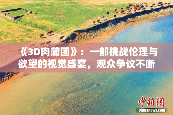 《3D肉蒲团》：一部挑战伦理与欲望的视觉盛宴，观众争议不断