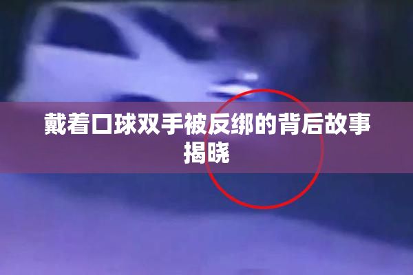戴着口球双手被反绑的背后故事揭晓