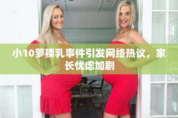 小10萝裸乳事件引发网络热议，家长忧虑加剧