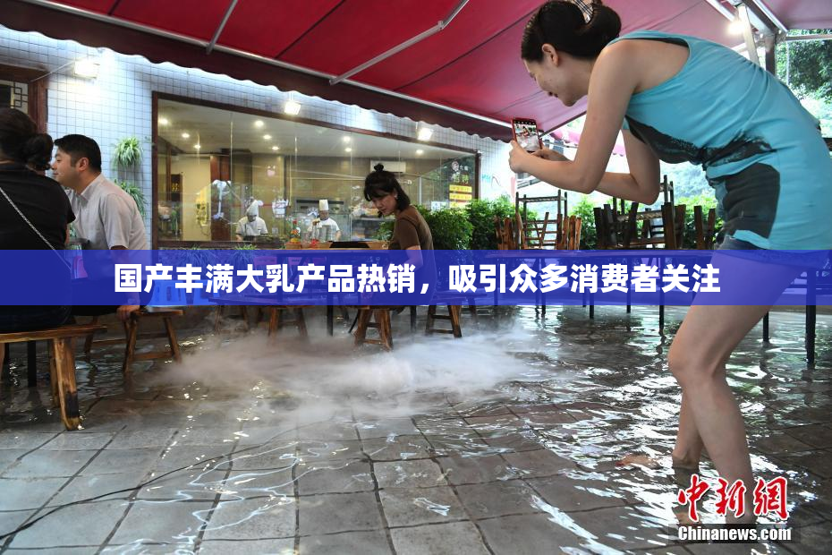 国产丰满大乳产品热销，吸引众多消费者关注