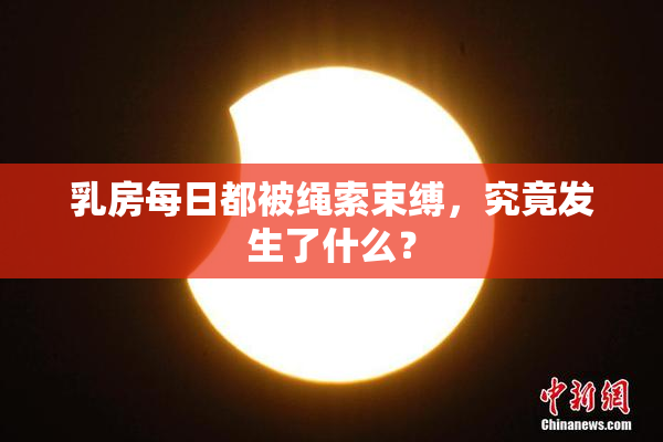 乳房每日都被绳索束缚，究竟发生了什么？