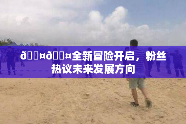 🐤🐤全新冒险开启，粉丝热议未来发展方向