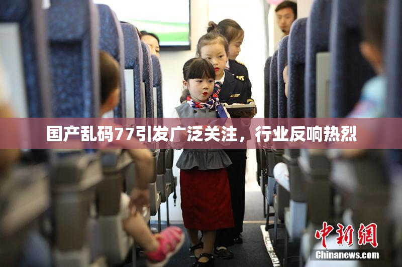 国产乱码77引发广泛关注，行业反响热烈