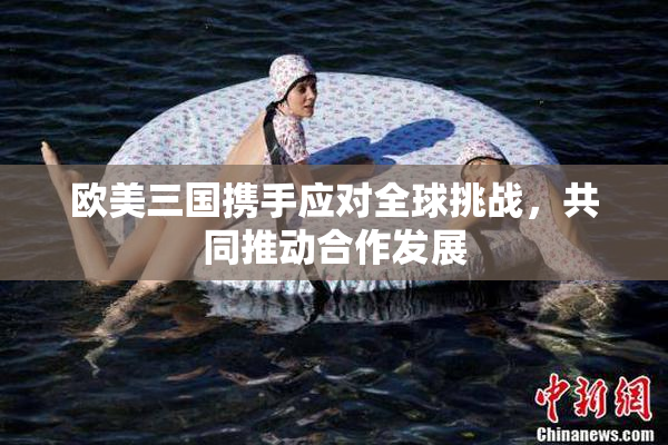 欧美三国携手应对全球挑战，共同推动合作发展