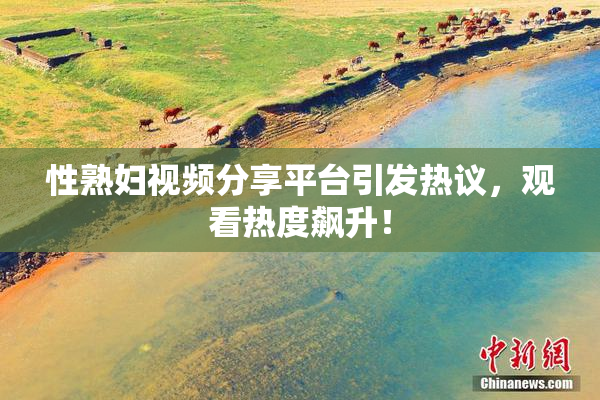 性熟妇视频分享平台引发热议，观看热度飙升！