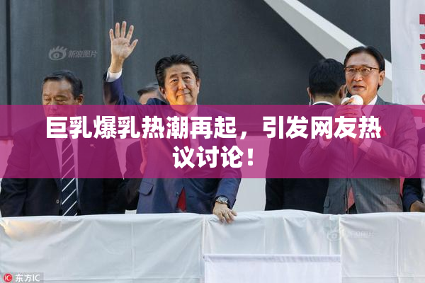 巨乳爆乳热潮再起，引发网友热议讨论！