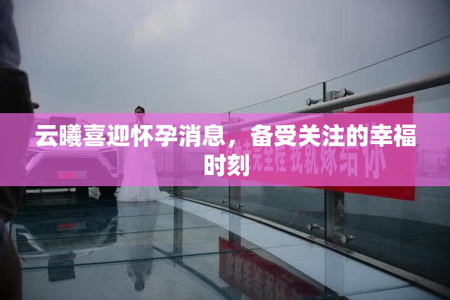云曦喜迎怀孕消息，备受关注的幸福时刻