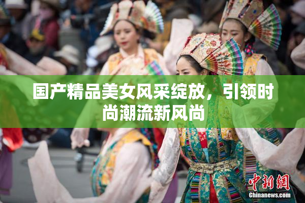 国产精品美女风采绽放，引领时尚潮流新风尚