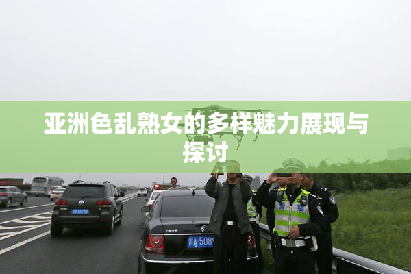 亚洲色乱熟女的多样魅力展现与探讨