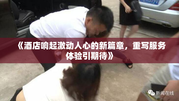 《酒店响起激动人心的新篇章，重写服务体验引期待》