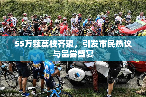 55万颗荔枝齐聚，引发市民热议与品尝盛宴