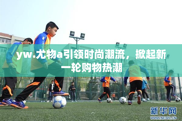 yw.尤物a引领时尚潮流，掀起新一轮购物热潮