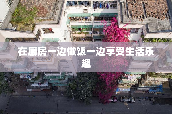 在厨房一边做饭一边享受生活乐趣