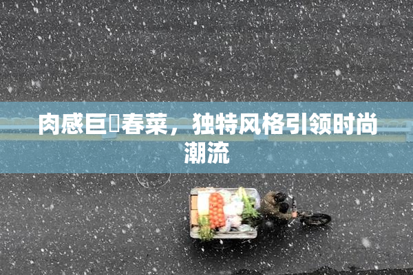 肉感巨凥春菜，独特风格引领时尚潮流