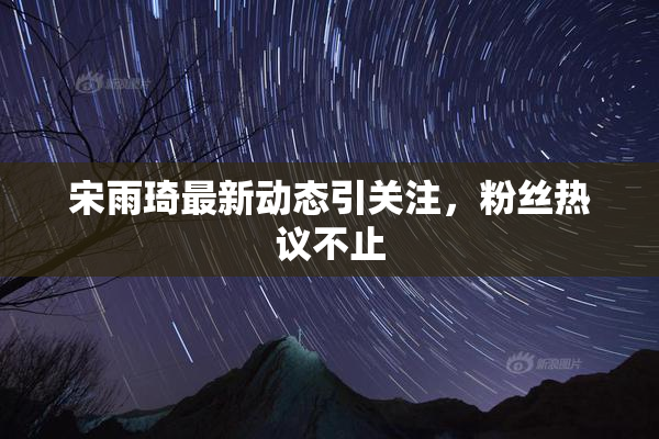 宋雨琦最新动态引关注，粉丝热议不止