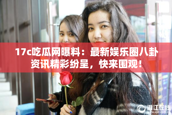 17c吃瓜网曝料：最新娱乐圈八卦资讯精彩纷呈，快来围观！