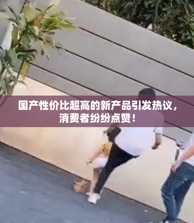 国产性价比超高的新产品引发热议，消费者纷纷点赞！