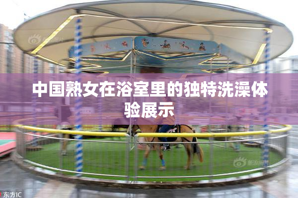 中国熟女在浴室里的独特洗澡体验展示