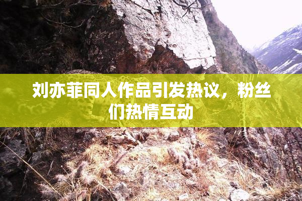 刘亦菲同人作品引发热议，粉丝们热情互动