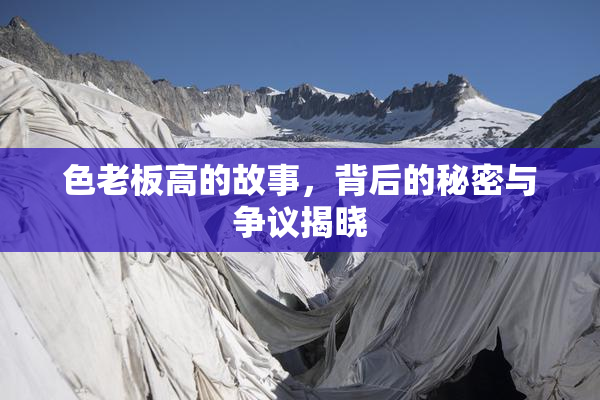 色老板高的故事，背后的秘密与争议揭晓