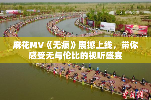 麻花MV《无痕》震撼上线，带你感受无与伦比的视听盛宴