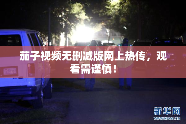 茄子视频无删减版网上热传，观看需谨慎！