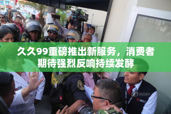 久久99重磅推出新服务，消费者期待强烈反响持续发酵