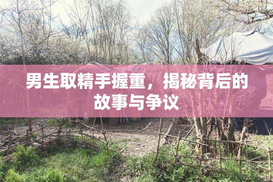 男生取精手握重，揭秘背后的故事与争议