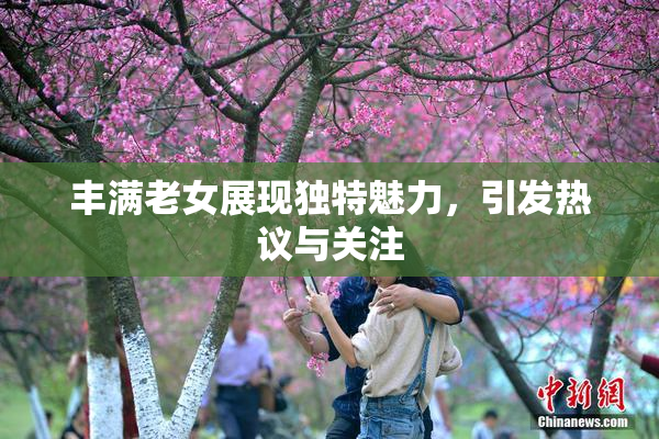 丰满老女展现独特魅力，引发热议与关注