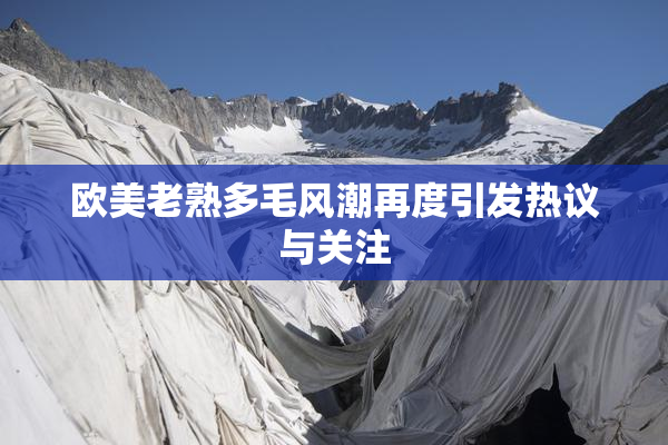 欧美老熟多毛风潮再度引发热议与关注
