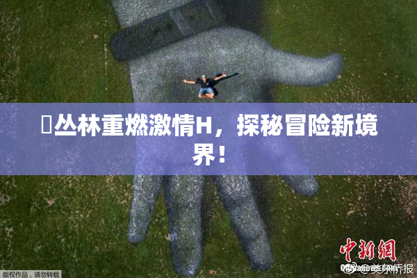 巜丛林重燃激情H，探秘冒险新境界！