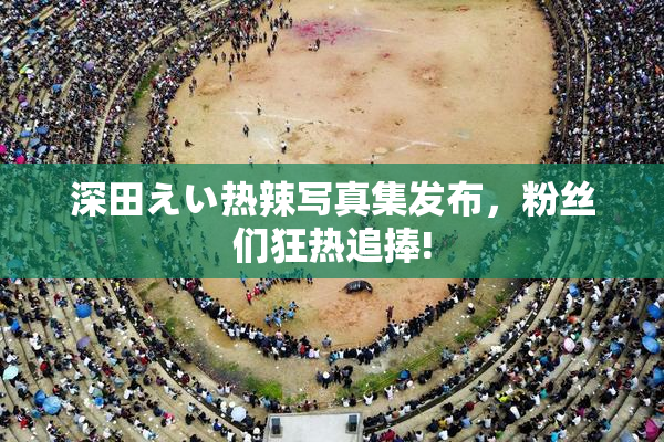 深田えい热辣写真集发布，粉丝们狂热追捧!