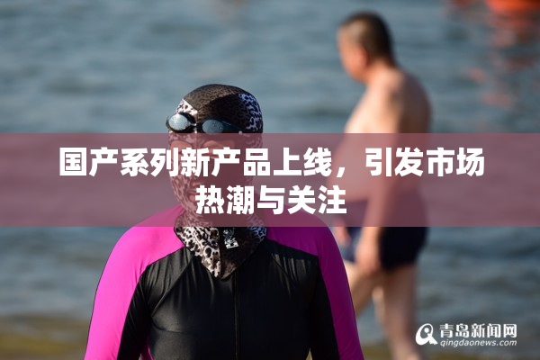 国产系列新产品上线，引发市场热潮与关注