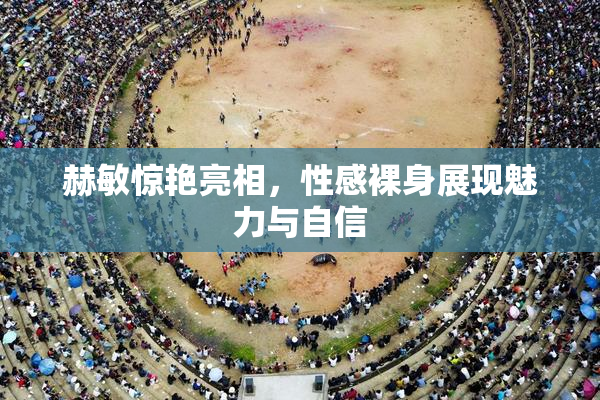 赫敏惊艳亮相，性感裸身展现魅力与自信