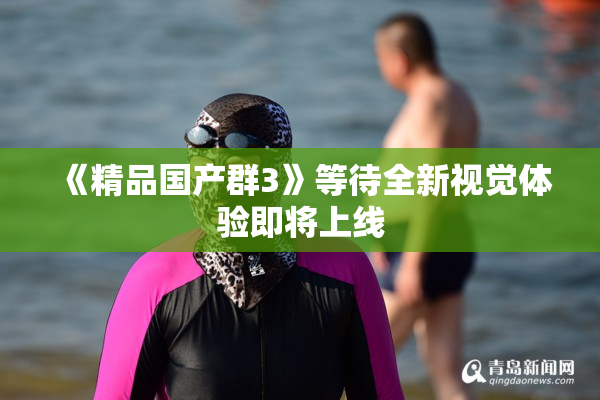 《精品国产群3》等待全新视觉体验即将上线