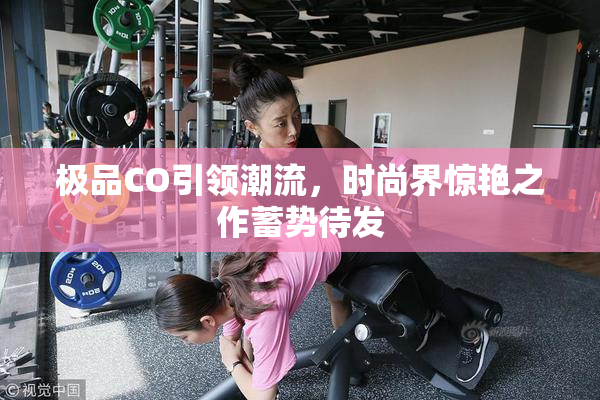 极品CO引领潮流，时尚界惊艳之作蓄势待发