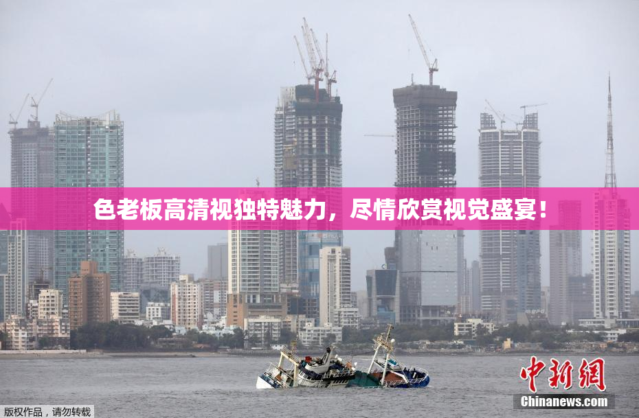 色老板高清视独特魅力，尽情欣赏视觉盛宴！